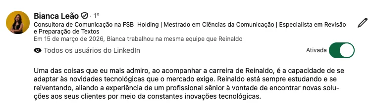 Depoimento de Bianca Leão: “Uma das coisas que eu mais admiro, ao acompanhar a carreira de Reinaldo, é a capacidade de se adaptar às novidades tecnológicas que o mercado exige. Reinaldo está sempre estudando e se reinventando, aliando a experiência de um profissional sênior à vontade de encontrar novas soluções aos seus clientes por meio das constantes inovações tecnológicas.”
